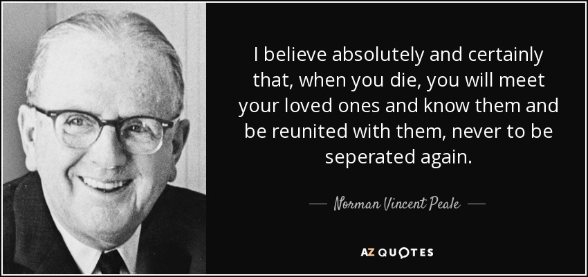 I believe absolutely and certainly that, when you die, you will meet your loved ones and know them and be reunited with them, never to be seperated again. - Norman Vincent Peale