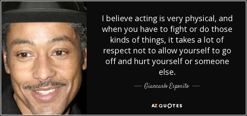 I believe acting is very physical, and when you have to fight or do those kinds of things, it takes a lot of respect not to allow yourself to go off and hurt yourself or someone else. - Giancarlo Esposito