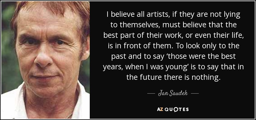 I believe all artists, if they are not lying to themselves, must believe that the best part of their work, or even their life, is in front of them. To look only to the past and to say ‘those were the best years, when I was young’ is to say that in the future there is nothing. - Jan Saudek