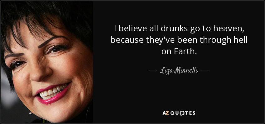I believe all drunks go to heaven, because they've been through hell on Earth. - Liza Minnelli
