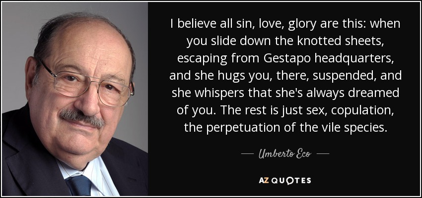 I believe all sin, love, glory are this: when you slide down the knotted sheets, escaping from Gestapo headquarters, and she hugs you, there, suspended, and she whispers that she's always dreamed of you. The rest is just sex, copulation, the perpetuation of the vile species. - Umberto Eco