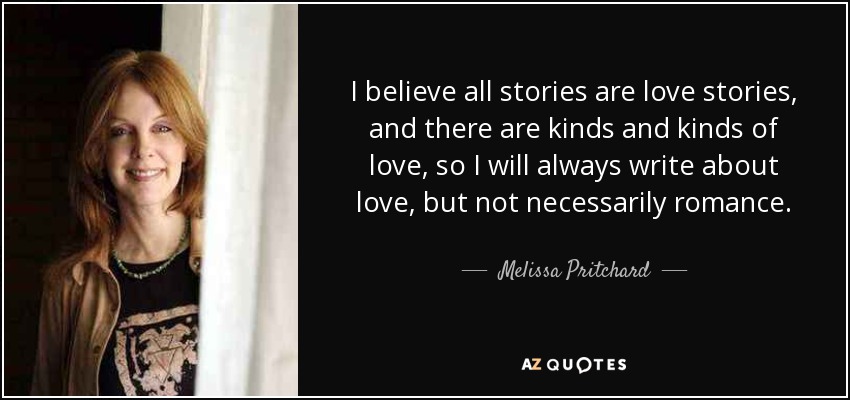 I believe all stories are love stories, and there are kinds and kinds of love, so I will always write about love, but not necessarily romance. - Melissa Pritchard