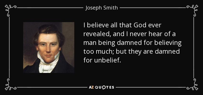 I believe all that God ever revealed, and I never hear of a man being damned for believing too much; but they are damned for unbelief. - Joseph Smith, Jr.