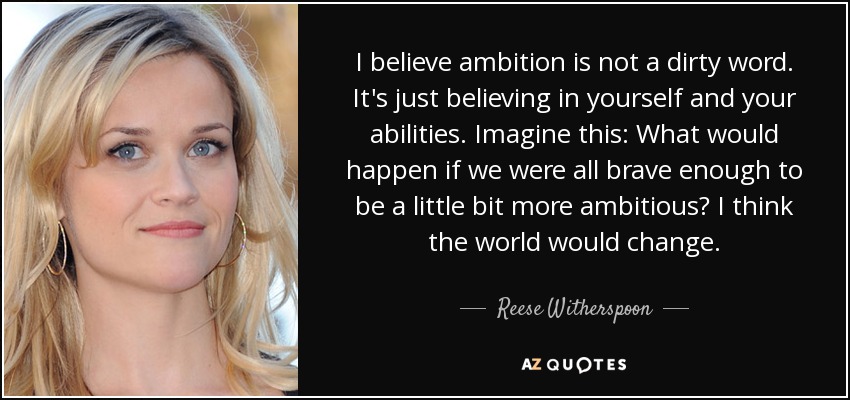 I believe ambition is not a dirty word. It's just believing in yourself and your abilities. Imagine this: What would happen if we were all brave enough to be a little bit more ambitious? I think the world would change. - Reese Witherspoon