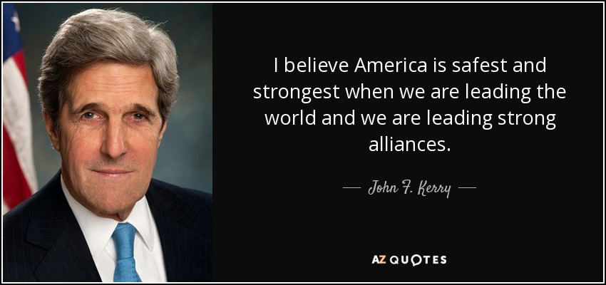 I believe America is safest and strongest when we are leading the world and we are leading strong alliances. - John F. Kerry