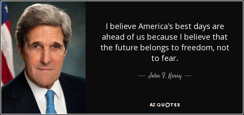 I believe America's best days are ahead of us because I believe that the future belongs to freedom, not to fear. - John F. Kerry