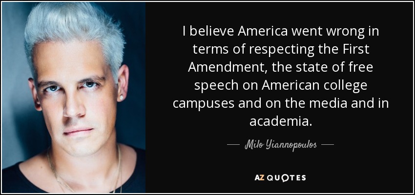 I believe America went wrong in terms of respecting the First Amendment, the state of free speech on American college campuses and on the media and in academia. - Milo Yiannopoulos