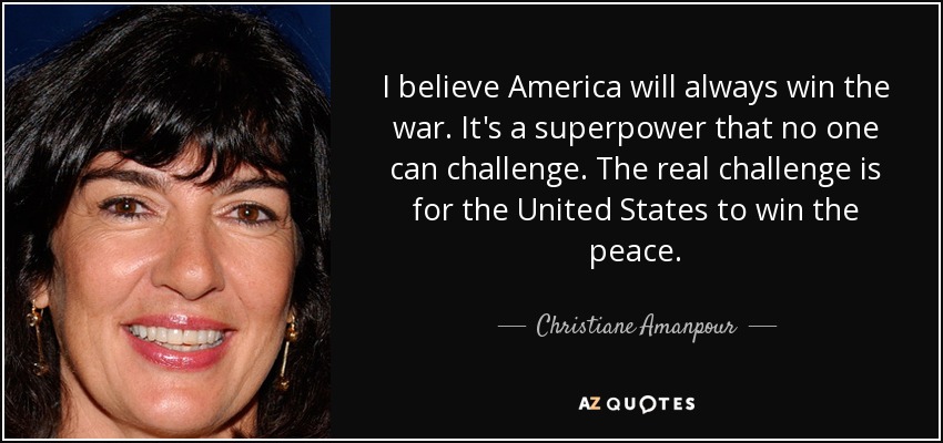 I believe America will always win the war. It's a superpower that no one can challenge. The real challenge is for the United States to win the peace. - Christiane Amanpour