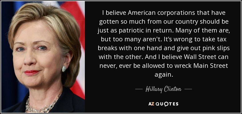 I believe American corporations that have gotten so much from our country should be just as patriotic in return. Many of them are, but too many aren't. It's wrong to take tax breaks with one hand and give out pink slips with the other. And I believe Wall Street can never, ever be allowed to wreck Main Street again. - Hillary Clinton