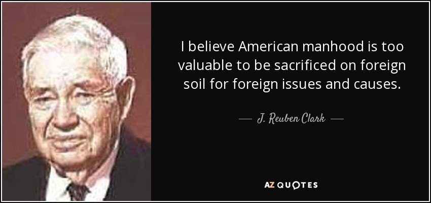 I believe American manhood is too valuable to be sacrificed on foreign soil for foreign issues and causes. - J. Reuben Clark
