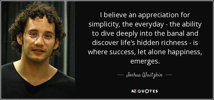 I believe an appreciation for simplicity, the everyday - the ability to dive deeply into the banal and discover life's hidden richness - is where success, let alone happiness, emerges. - Joshua Waitzkin