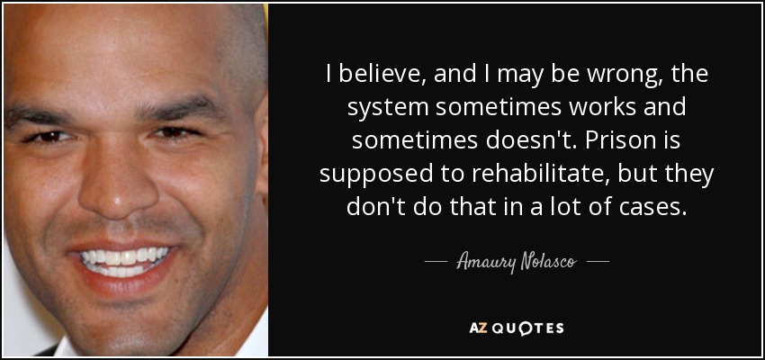 I believe, and I may be wrong, the system sometimes works and sometimes doesn't. Prison is supposed to rehabilitate, but they don't do that in a lot of cases. - Amaury Nolasco