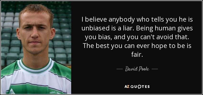 I believe anybody who tells you he is unbiased is a liar. Being human gives you bias, and you can't avoid that. The best you can ever hope to be is fair. - David Poole