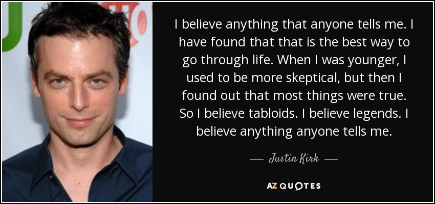 I believe anything that anyone tells me. I have found that that is the best way to go through life. When I was younger, I used to be more skeptical, but then I found out that most things were true. So I believe tabloids. I believe legends. I believe anything anyone tells me. - Justin Kirk