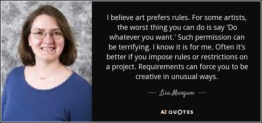 I believe art prefers rules. For some artists, the worst thing you can do is say 'Do whatever you want.' Such permission can be terrifying. I know it is for me. Often it's better if you impose rules or restrictions on a project. Requirements can force you to be creative in unusual ways. - Lisa Mangum