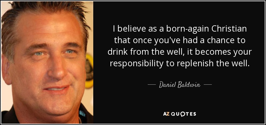 I believe as a born-again Christian that once you've had a chance to drink from the well, it becomes your responsibility to replenish the well. - Daniel Baldwin