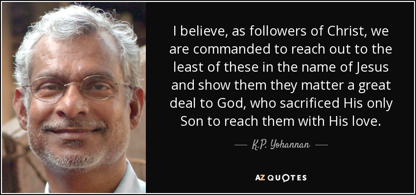 I believe, as followers of Christ, we are commanded to reach out to the least of these in the name of Jesus and show them they matter a great deal to God, who sacrificed His only Son to reach them with His love. - K.P. Yohannan