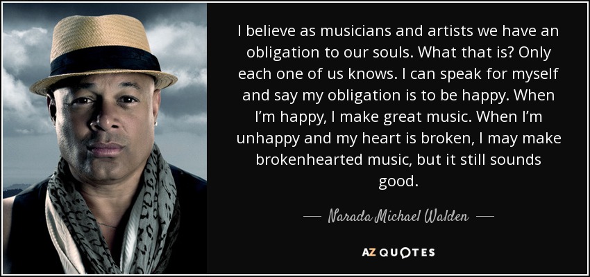 I believe as musicians and artists we have an obligation to our souls. What that is? Only each one of us knows. I can speak for myself and say my obligation is to be happy. When I’m happy, I make great music. When I’m unhappy and my heart is broken, I may make brokenhearted music, but it still sounds good. - Narada Michael Walden