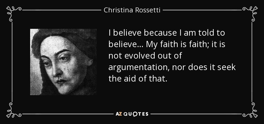 I believe because I am told to believe ... My faith is faith; it is not evolved out of argumentation, nor does it seek the aid of that. - Christina Rossetti
