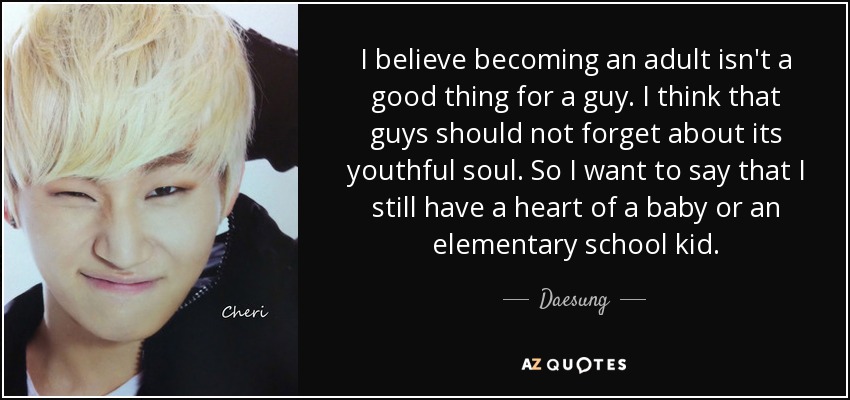 I believe becoming an adult isn't a good thing for a guy. I think that guys should not forget about its youthful soul. So I want to say that I still have a heart of a baby or an elementary school kid. - Daesung