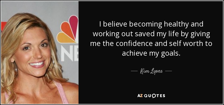 I believe becoming healthy and working out saved my life by giving me the confidence and self worth to achieve my goals. - Kim Lyons