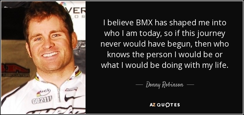 I believe BMX has shaped me into who I am today, so if this journey never would have begun, then who knows the person I would be or what I would be doing with my life. - Donny Robinson