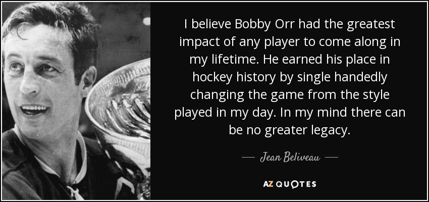 I believe Bobby Orr had the greatest impact of any player to come along in my lifetime. He earned his place in hockey history by single handedly changing the game from the style played in my day. In my mind there can be no greater legacy. - Jean Beliveau