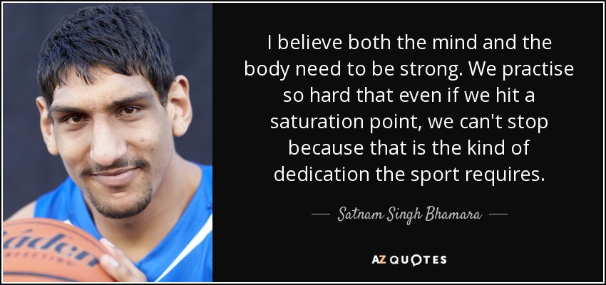 I believe both the mind and the body need to be strong. We practise so hard that even if we hit a saturation point, we can't stop because that is the kind of dedication the sport requires. - Satnam Singh Bhamara