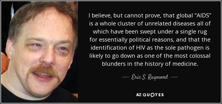 I believe, but cannot prove, that global “AIDS” is a whole cluster of unrelated diseases all of which have been swept under a single rug for essentially political reasons, and that the identification of HIV as the sole pathogen is likely to go down as one of the most colossal blunders in the history of medicine. - Eric S. Raymond