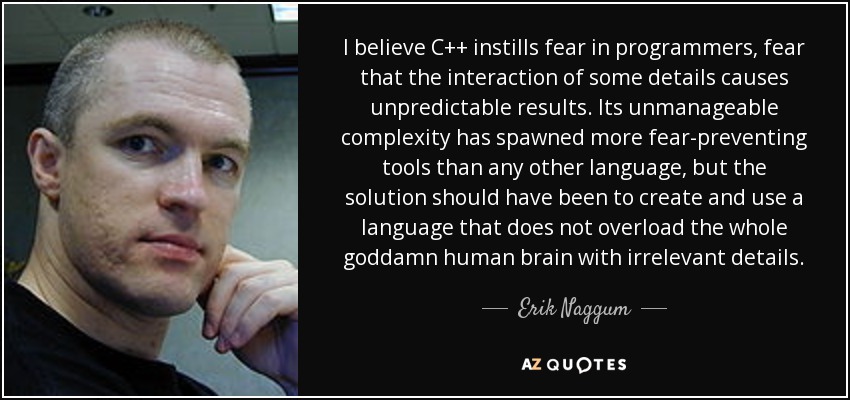 I believe C++ instills fear in programmers, fear that the interaction of some details causes unpredictable results. Its unmanageable complexity has spawned more fear-preventing tools than any other language, but the solution should have been to create and use a language that does not overload the whole goddamn human brain with irrelevant details. - Erik Naggum