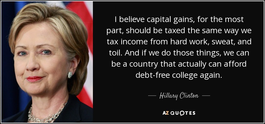 I believe capital gains, for the most part, should be taxed the same way we tax income from hard work, sweat, and toil. And if we do those things, we can be a country that actually can afford debt-free college again. - Hillary Clinton