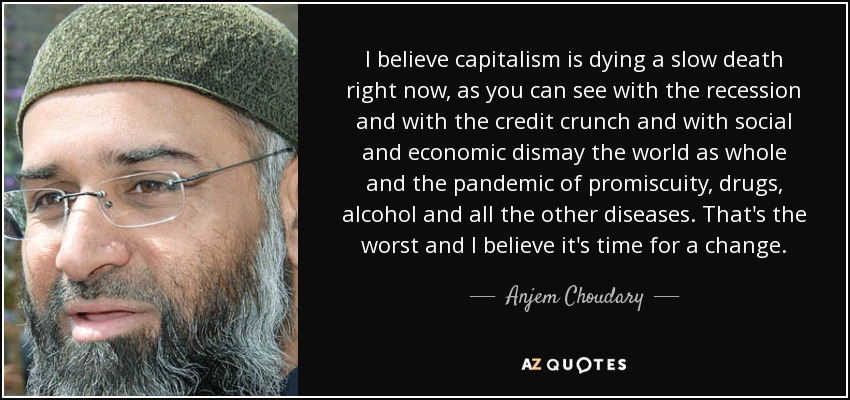 I believe capitalism is dying a slow death right now, as you can see with the recession and with the credit crunch and with social and economic dismay the world as whole and the pandemic of promiscuity, drugs, alcohol and all the other diseases. That's the worst and I believe it's time for a change. - Anjem Choudary