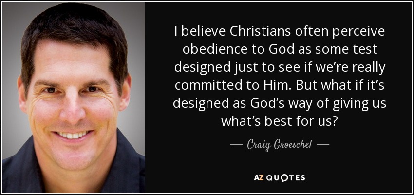I believe Christians often perceive obedience to God as some test designed just to see if we’re really committed to Him. But what if it’s designed as God’s way of giving us what’s best for us? - Craig Groeschel