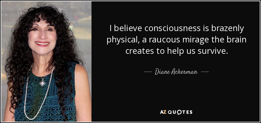 I believe consciousness is brazenly physical, a raucous mirage the brain creates to help us survive. - Diane Ackerman