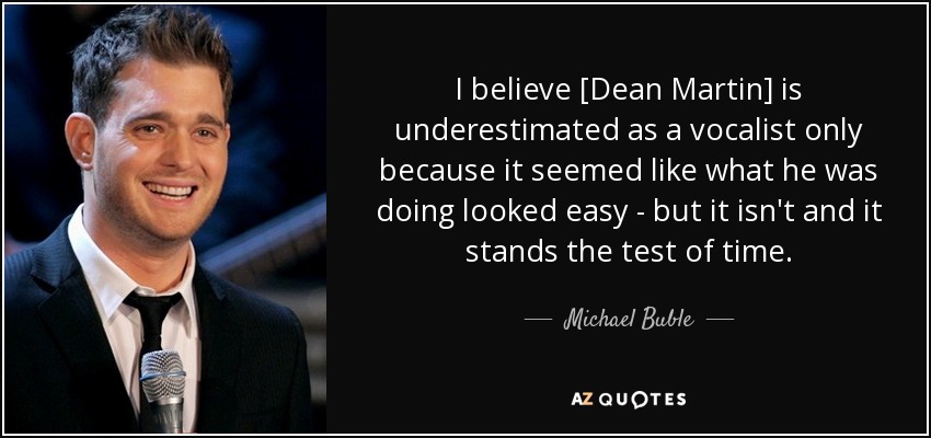 I believe [Dean Martin] is underestimated as a vocalist only because it seemed like what he was doing looked easy - but it isn't and it stands the test of time. - Michael Buble
