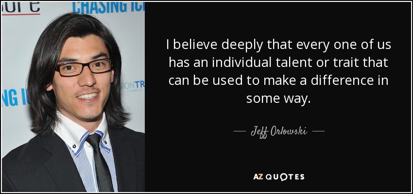 I believe deeply that every one of us has an individual talent or trait that can be used to make a difference in some way. - Jeff Orlowski