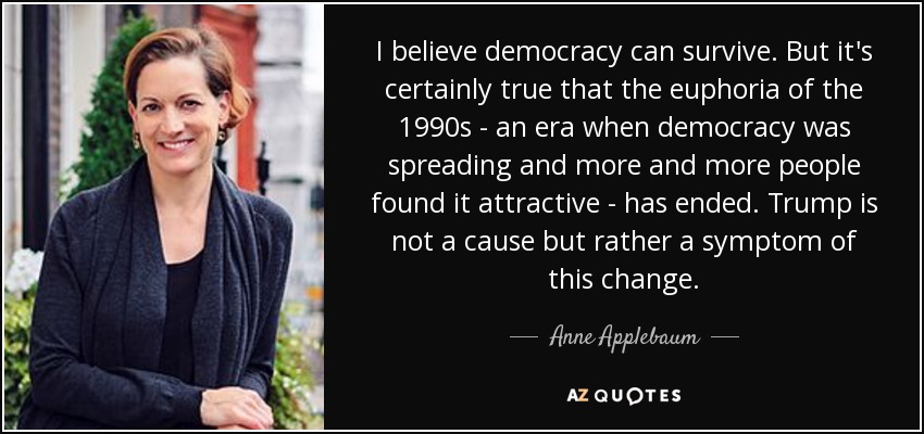 I believe democracy can survive. But it's certainly true that the euphoria of the 1990s - an era when democracy was spreading and more and more people found it attractive - has ended. Trump is not a cause but rather a symptom of this change. - Anne Applebaum