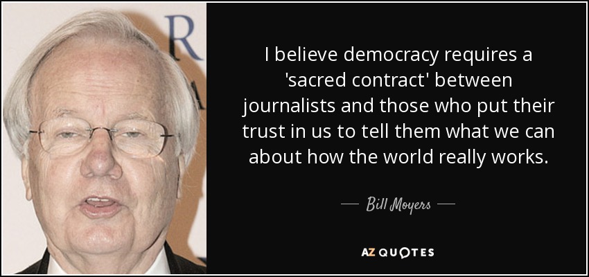 I believe democracy requires a 'sacred contract' between journalists and those who put their trust in us to tell them what we can about how the world really works. - Bill Moyers