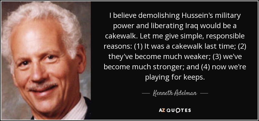 I believe demolishing Hussein's military power and liberating Iraq would be a cakewalk. Let me give simple, responsible reasons: (1) It was a cakewalk last time; (2) they've become much weaker; (3) we've become much stronger; and (4) now we're playing for keeps. - Kenneth Adelman