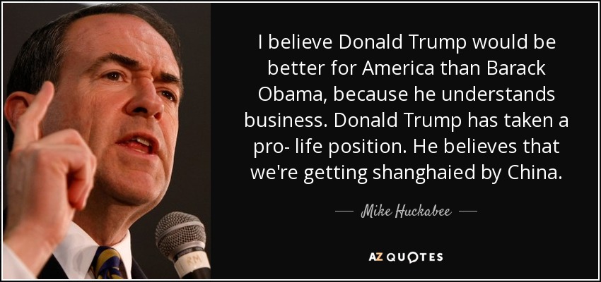 I believe Donald Trump would be better for America than Barack Obama, because he understands business. Donald Trump has taken a pro- life position. He believes that we're getting shanghaied by China. - Mike Huckabee