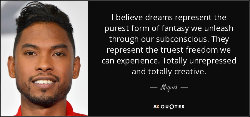 I believe dreams represent the purest form of fantasy we unleash through our subconscious. They represent the truest freedom we can experience. Totally unrepressed and totally creative. - Miguel