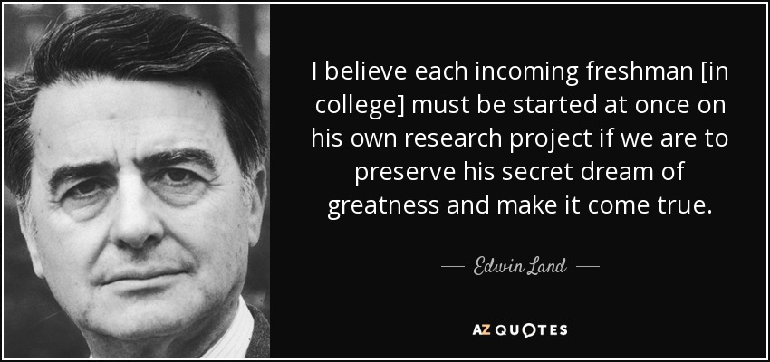I believe each incoming freshman [in college] must be started at once on his own research project if we are to preserve his secret dream of greatness and make it come true. - Edwin Land