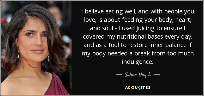 I believe eating well, and with people you love, is about feeding your body, heart, and soul - I used juicing to ensure I covered my nutritional bases every day, and as a tool to restore inner balance if my body needed a break from too much indulgence. - Salma Hayek