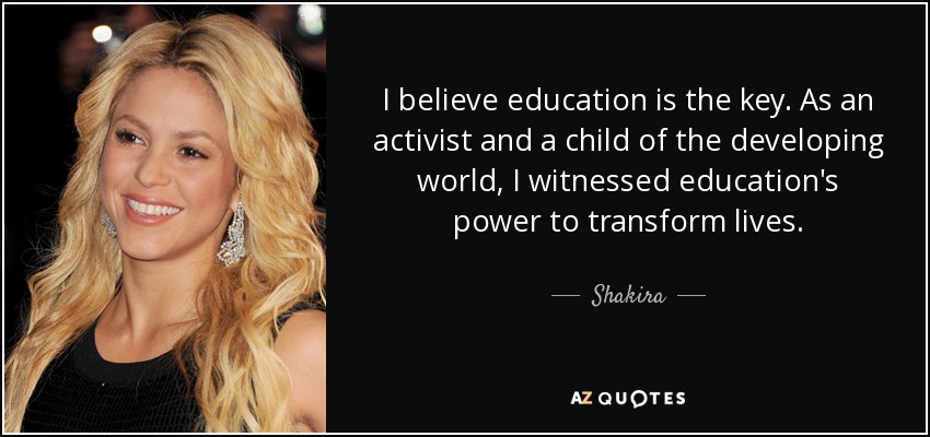 I believe education is the key. As an activist and a child of the developing world, I witnessed education's power to transform lives. - Shakira