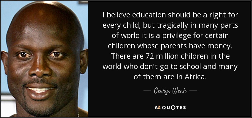 I believe education should be a right for every child, but tragically in many parts of world it is a privilege for certain children whose parents have money. There are 72 million children in the world who don't go to school and many of them are in Africa. - George Weah