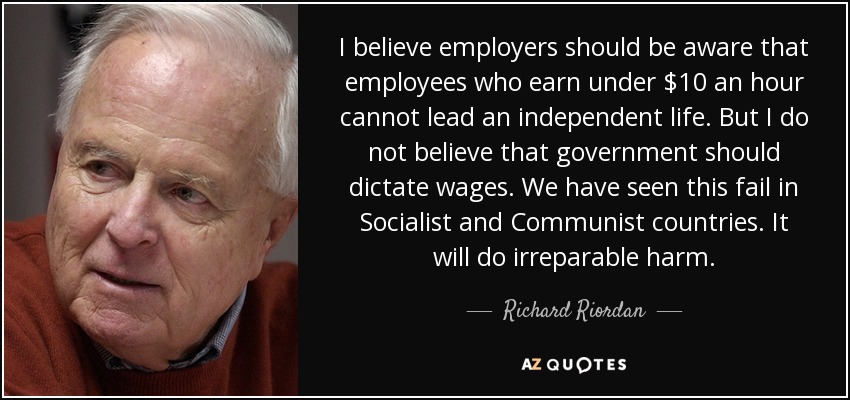 I believe employers should be aware that employees who earn under $10 an hour cannot lead an independent life. But I do not believe that government should dictate wages. We have seen this fail in Socialist and Communist countries. It will do irreparable harm. - Richard Riordan