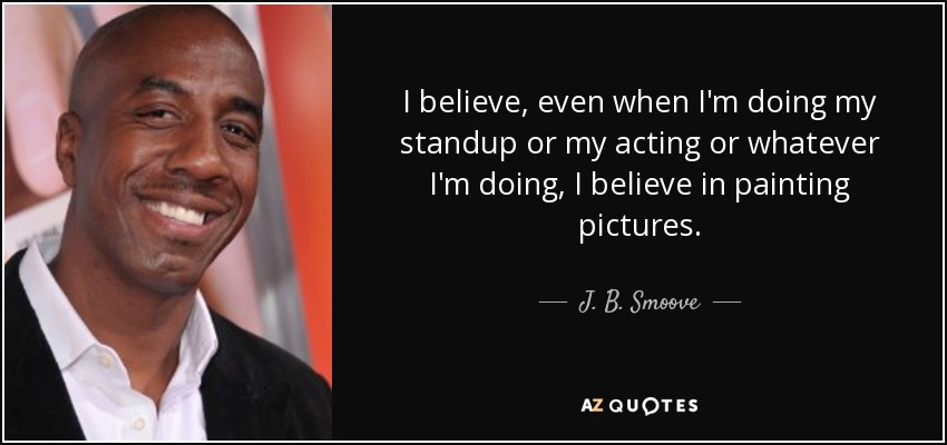 I believe, even when I'm doing my standup or my acting or whatever I'm doing, I believe in painting pictures. - J. B. Smoove