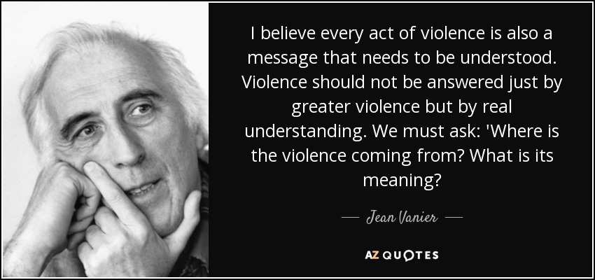 I believe every act of violence is also a message that needs to be understood. Violence should not be answered just by greater violence but by real understanding. We must ask: 'Where is the violence coming from? What is its meaning? - Jean Vanier