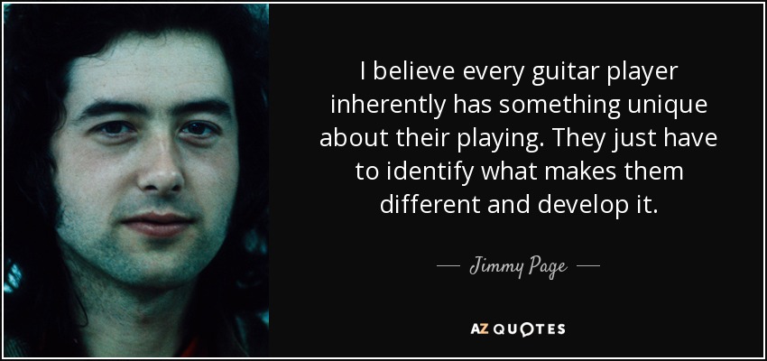 I believe every guitar player inherently has something unique about their playing. They just have to identify what makes them different and develop it. - Jimmy Page