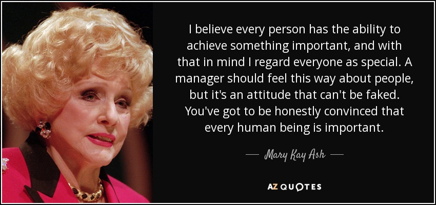 I believe every person has the ability to achieve something important, and with that in mind I regard everyone as special. A manager should feel this way about people, but it's an attitude that can't be faked. You've got to be honestly convinced that every human being is important. - Mary Kay Ash